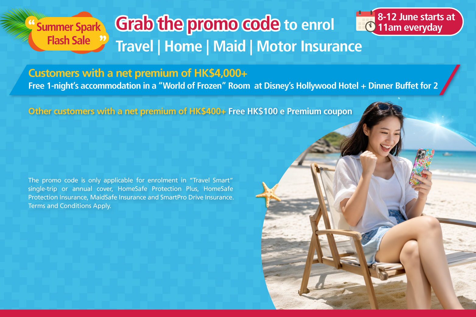   <p style="text-align:left;font-size:17px;">From 8 June 2026 to 12 June 2026, starting at 11am Hong Kong time each day, customers who successfully obtain a promo code may use the same promo code an unlimited number of times during 8 June to 30 June 2026 (the “Promotion Period”) to enrol in “Travel Smart” single-trip or annual cover, “HomeSafe Protection Plus”, “HomeSafe Protection Insurance”, “MaidSafe Insurance”, “SmartPro Drive Insurance” (“Selected Products”).<br/><br/><span class="section-title">Reward 1：</span>Customers who use the same promo code obtained during the Promotion Period to enrol in the Selected Products and achieve a cumulative net premium of HK$4,000 or above after deducting all discounts, <span class="highlight-red">will be entitled to 1-night’s complimentary accommodation in a “World of Frozen” Standard Room at Disney’s Hollywood Hotel together with an Ink & Plate Dinner Buffet for 2.</span><br/><br/><span class="section-title">Reward 2：</span>Other customers who use the same promo code obtained during the Promotion Period to enrol in the Selected Products and achieve a cumulative net premium of HK$400 or above after deducting all discounts, but are not eligible for Reward 1, <span class="highlight-red">will receive one Blue Cross HK$100 e-Premium coupon (applicable to “Travel Smart” Travel Insurance only).</span></p>  