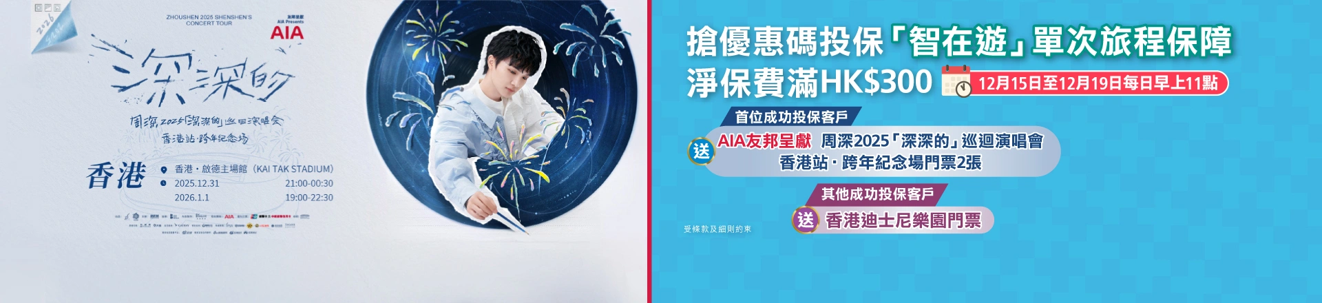 <br/><p style="text-align:center;font-size:19px;line-height:25px;">由2025年12月15日至2025年12月19日，每日上午11時開始，首位客戶成功以領取之優惠碼投保「智在遊」單次旅程保障淨保費滿HKD$300，可獲<span style="font-weight:bold;">AIA友邦呈獻 周深2025「深深的」巡迴演唱會-香港站·跨年紀念場門票</span>兩張。</p><br/><p style="text-align:center;font-size:19px;line-height:25px;">其他憑領取之優惠碼投保「智在遊單次旅程保障」淨保費滿HKD$300之客戶可獲香港迪士尼樂團一日門票一張。</p>